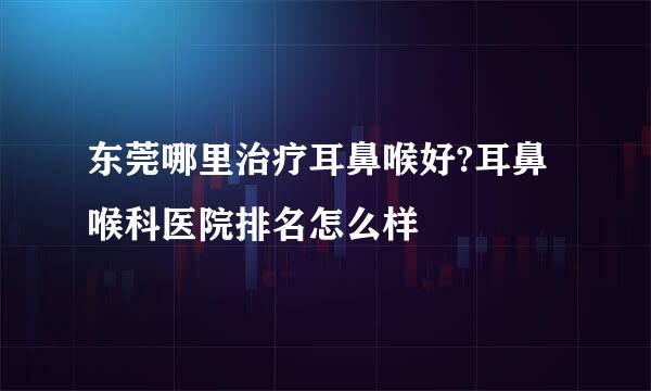 东莞哪里治疗耳鼻喉好?耳鼻喉科医院排名怎么样