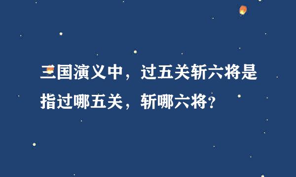 三国演义中，过五关斩六将是指过哪五关，斩哪六将？