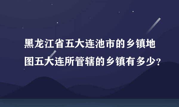 黑龙江省五大连池市的乡镇地图五大连所管辖的乡镇有多少？