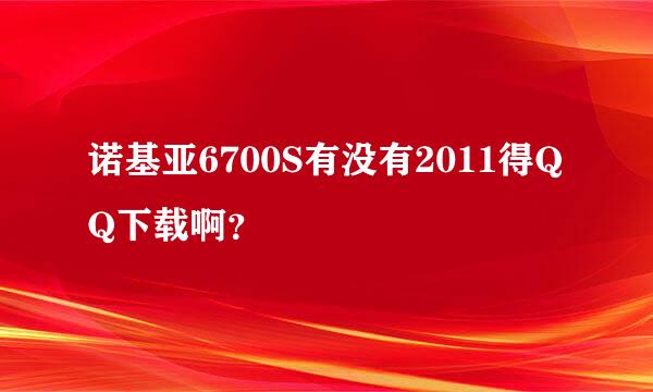 诺基亚6700S有没有2011得QQ下载啊？