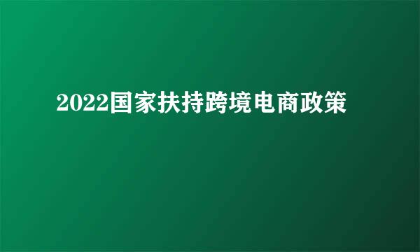 2022国家扶持跨境电商政策