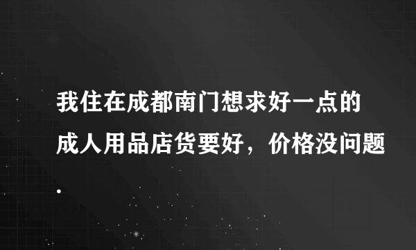 我住在成都南门想求好一点的成人用品店货要好，价格没问题.