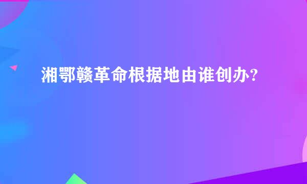 湘鄂赣革命根据地由谁创办?