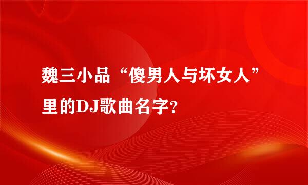 魏三小品“傻男人与坏女人”里的DJ歌曲名字？