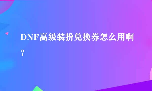 DNF高级装扮兑换券怎么用啊？