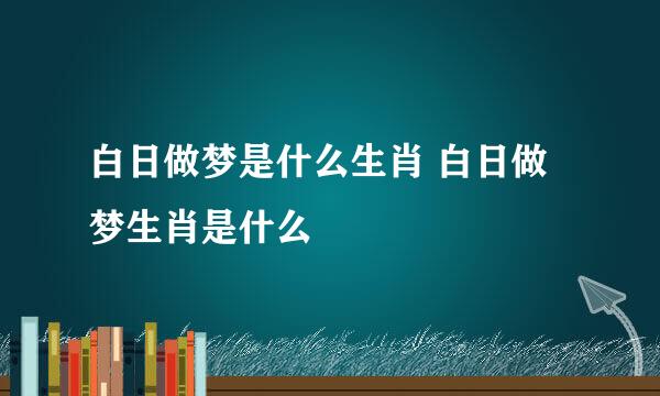 白日做梦是什么生肖 白日做梦生肖是什么