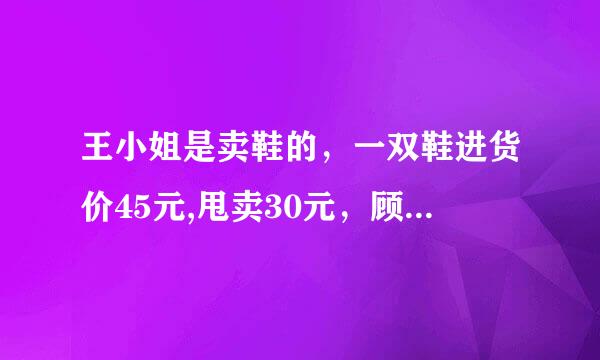 王小姐是卖鞋的，一双鞋进货价45元,甩卖30元，顾客来买双鞋给了张100元，王小姐没零钱，