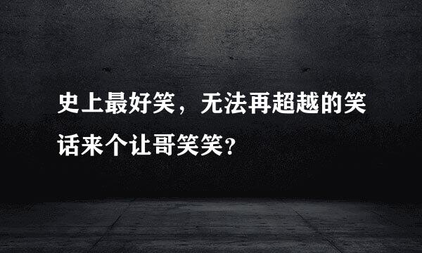 史上最好笑，无法再超越的笑话来个让哥笑笑？