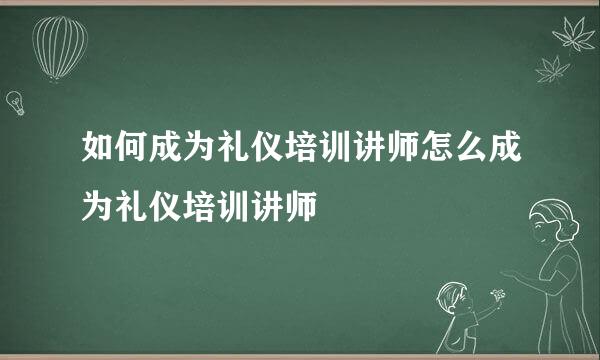 如何成为礼仪培训讲师怎么成为礼仪培训讲师