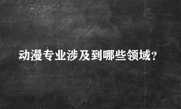 动漫专业涉及到哪些领域？