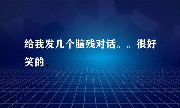 给我发几个脑残对话。。很好笑的。