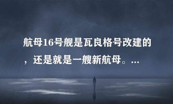 航母16号舰是瓦良格号改建的，还是就是一艘新航母。看的各种新闻把我搞混了。