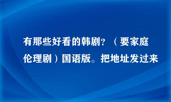 有那些好看的韩剧？（要家庭伦理剧）国语版。把地址发过来