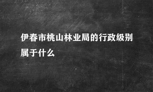 伊春市桃山林业局的行政级别属于什么