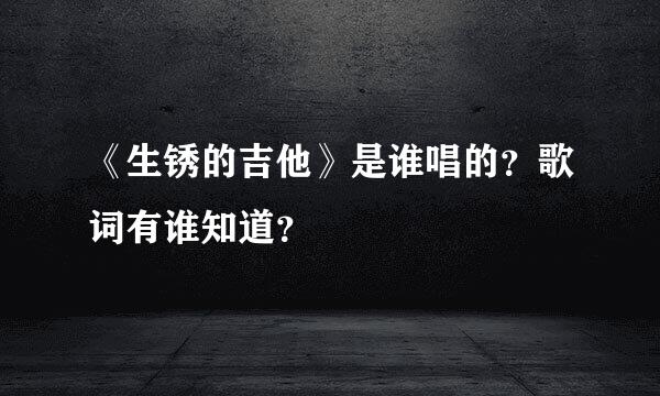 《生锈的吉他》是谁唱的？歌词有谁知道？