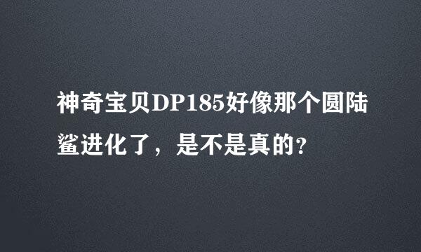 神奇宝贝DP185好像那个圆陆鲨进化了，是不是真的？