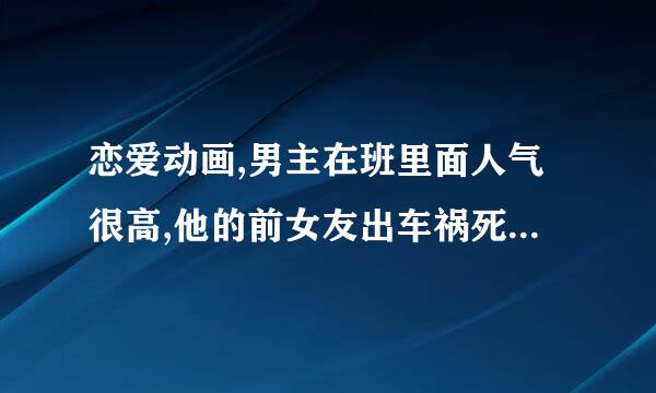 恋爱动画,男主在班里面人气很高,他的前女友出车祸死了,女主很小白