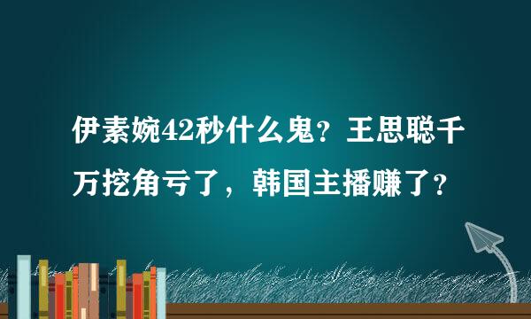 伊素婉42秒什么鬼？王思聪千万挖角亏了，韩国主播赚了？