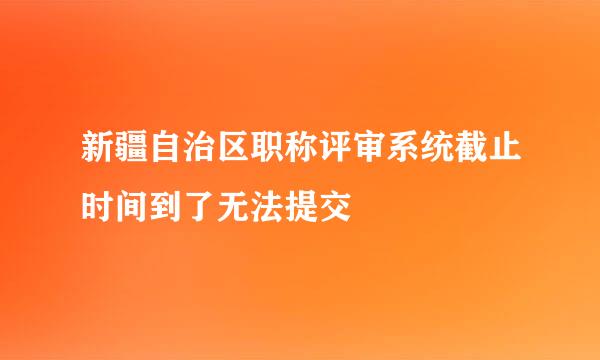 新疆自治区职称评审系统截止时间到了无法提交