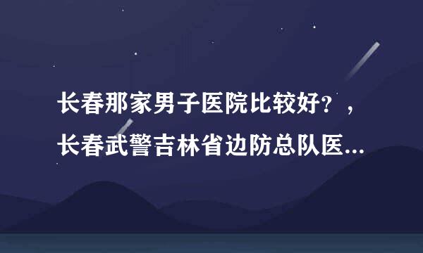 长春那家男子医院比较好？，长春武警吉林省边防总队医院怎么样？