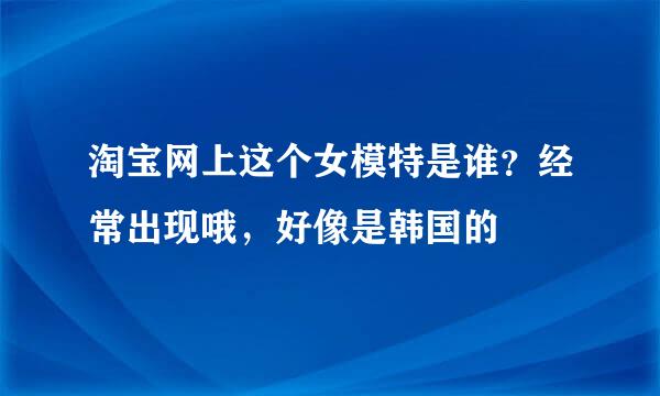 淘宝网上这个女模特是谁？经常出现哦，好像是韩国的