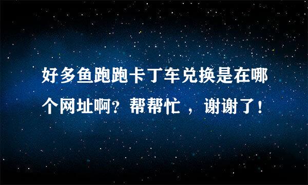 好多鱼跑跑卡丁车兑换是在哪个网址啊？帮帮忙 ，谢谢了！