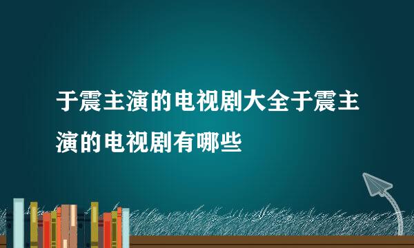 于震主演的电视剧大全于震主演的电视剧有哪些