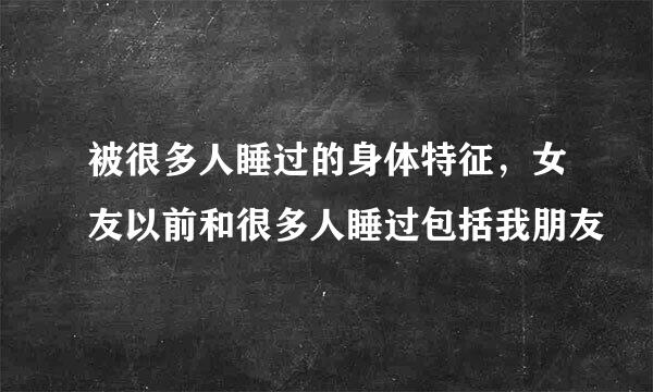 被很多人睡过的身体特征，女友以前和很多人睡过包括我朋友