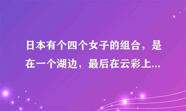 日本有个四个女子的组合，是在一个湖边，最后在云彩上做着着个组合叫什么 ？知道的说一下 我只问组合的名