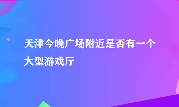 天津今晚广场附近是否有一个大型游戏厅