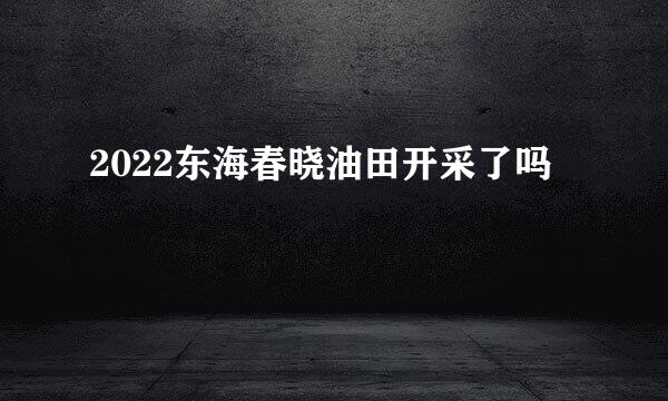 2022东海春晓油田开采了吗