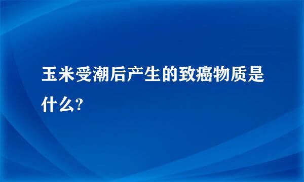 玉米受潮后产生的致癌物质是什么?