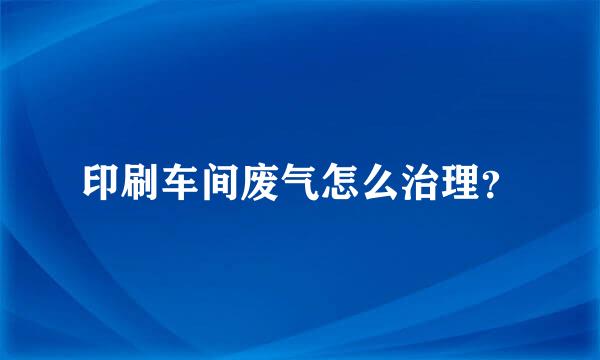 印刷车间废气怎么治理？