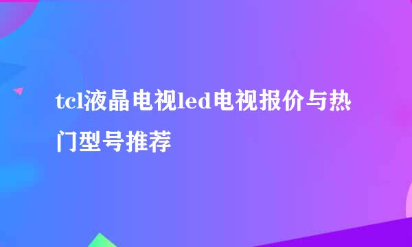 tcl液晶电视led电视报价与热门型号推荐