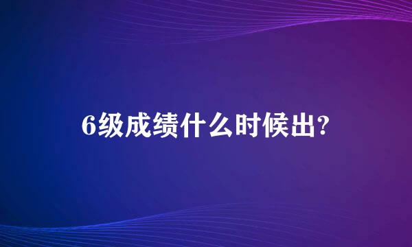 6级成绩什么时候出?