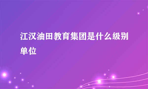 江汉油田教育集团是什么级别单位