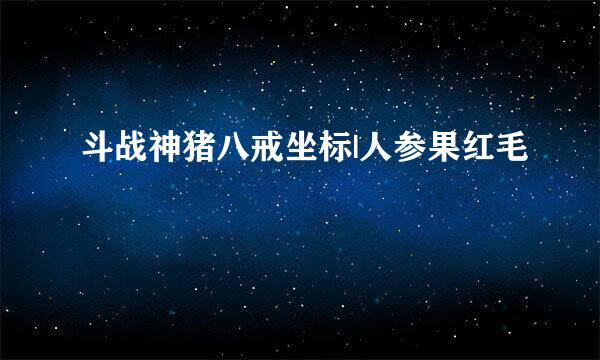 斗战神猪八戒坐标|人参果红毛