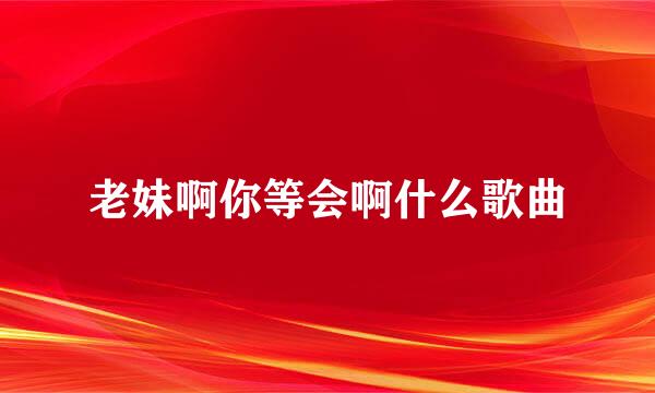 老妹啊你等会啊什么歌曲