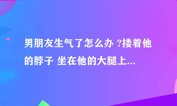 男朋友生气了怎么办 ?搂着他的脖子 坐在他的大腿上 用双腿缠住他的腰 一边看着他的眼睛 一边摸