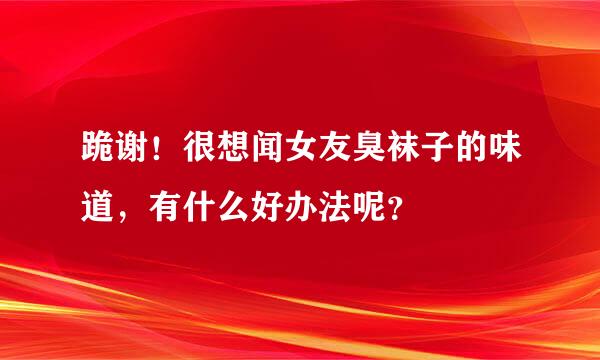 跪谢！很想闻女友臭袜子的味道，有什么好办法呢？