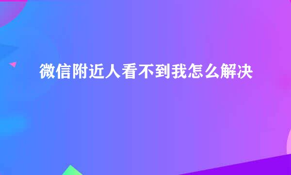 微信附近人看不到我怎么解决