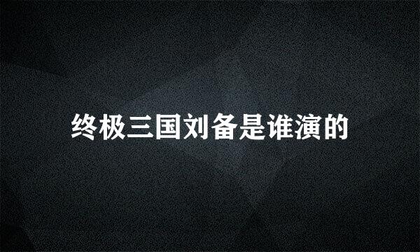 终极三国刘备是谁演的