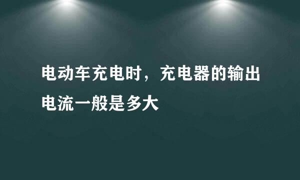 电动车充电时，充电器的输出电流一般是多大