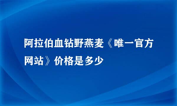 阿拉伯血钻野燕麦《唯一官方网站》价格是多少