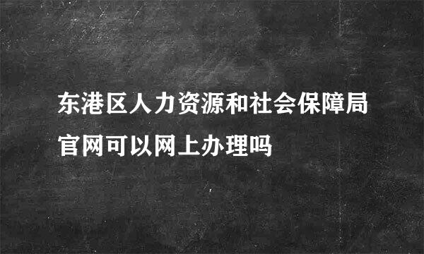 东港区人力资源和社会保障局官网可以网上办理吗