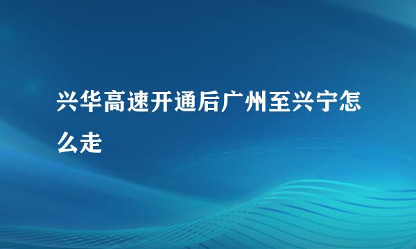 兴华高速开通后广州至兴宁怎么走