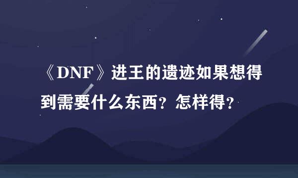 《DNF》进王的遗迹如果想得到需要什么东西？怎样得？