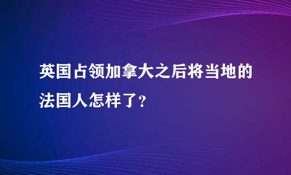 英国占领加拿大之后将当地的法国人怎样了？