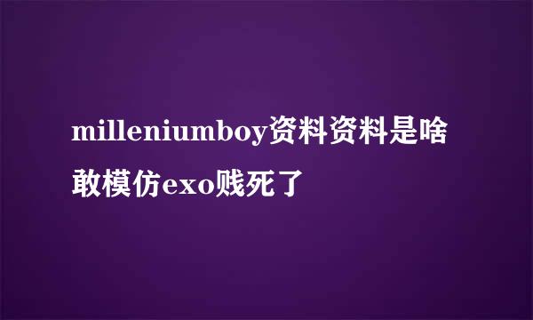 milleniumboy资料资料是啥敢模仿exo贱死了