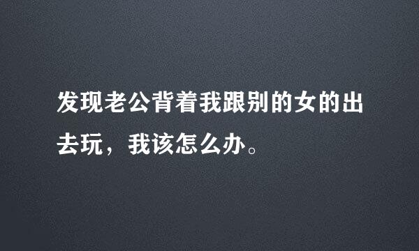 发现老公背着我跟别的女的出去玩，我该怎么办。